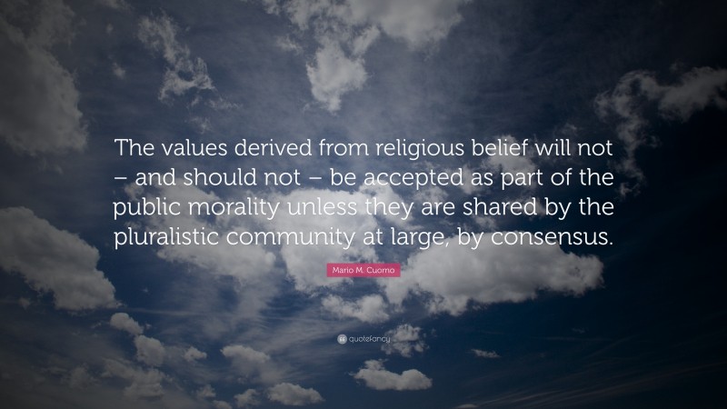 Mario M. Cuomo Quote: “The values derived from religious belief will not – and should not – be accepted as part of the public morality unless they are shared by the pluralistic community at large, by consensus.”