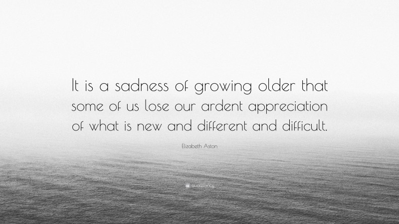 Elizabeth Aston Quote: “It is a sadness of growing older that some of us lose our ardent appreciation of what is new and different and difficult.”