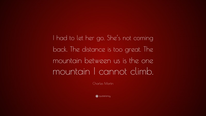 Charles Martin Quote: “I had to let her go. She’s not coming back. The distance is too great. The mountain between us is the one mountain I cannot climb.”