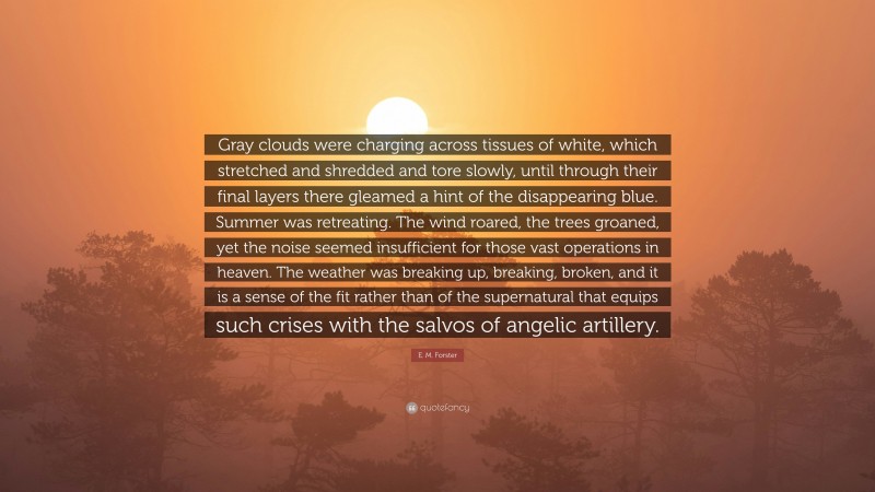 E. M. Forster Quote: “Gray clouds were charging across tissues of white, which stretched and shredded and tore slowly, until through their final layers there gleamed a hint of the disappearing blue. Summer was retreating. The wind roared, the trees groaned, yet the noise seemed insufficient for those vast operations in heaven. The weather was breaking up, breaking, broken, and it is a sense of the fit rather than of the supernatural that equips such crises with the salvos of angelic artillery.”