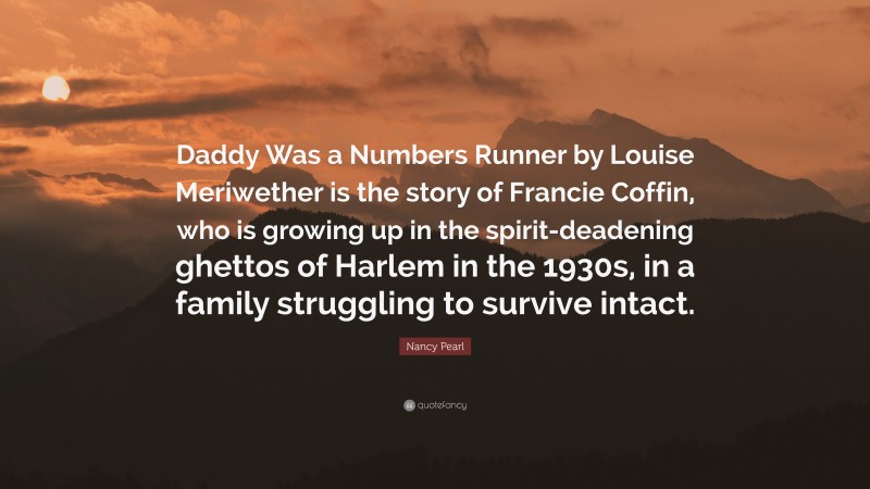 Nancy Pearl Quote: “Daddy Was a Numbers Runner by Louise Meriwether is the story of Francie Coffin, who is growing up in the spirit-deadening ghettos of Harlem in the 1930s, in a family struggling to survive intact.”