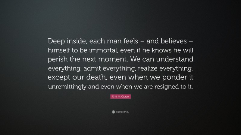 Emil M. Cioran Quote: “Deep inside, each man feels – and believes – himself to be immortal, even if he knows he will perish the next moment. We can understand everything, admit everything, realize everything, except our death, even when we ponder it unremittingly and even when we are resigned to it.”