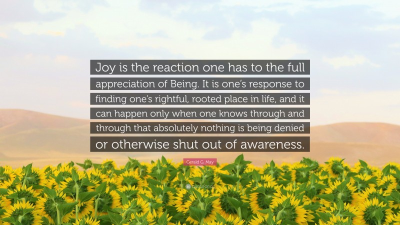 Gerald G. May Quote: “Joy is the reaction one has to the full appreciation of Being. It is one’s response to finding one’s rightful, rooted place in life, and it can happen only when one knows through and through that absolutely nothing is being denied or otherwise shut out of awareness.”
