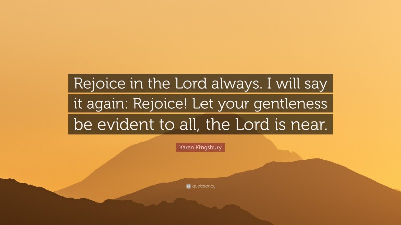 Karen Kingsbury Quote: “Rejoice in the Lord always. I will say it again: Rejoice! Let your gentleness be evident to all, the Lord is near.”