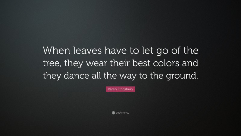 Karen Kingsbury Quote: “When leaves have to let go of the tree, they wear their best colors and they dance all the way to the ground.”