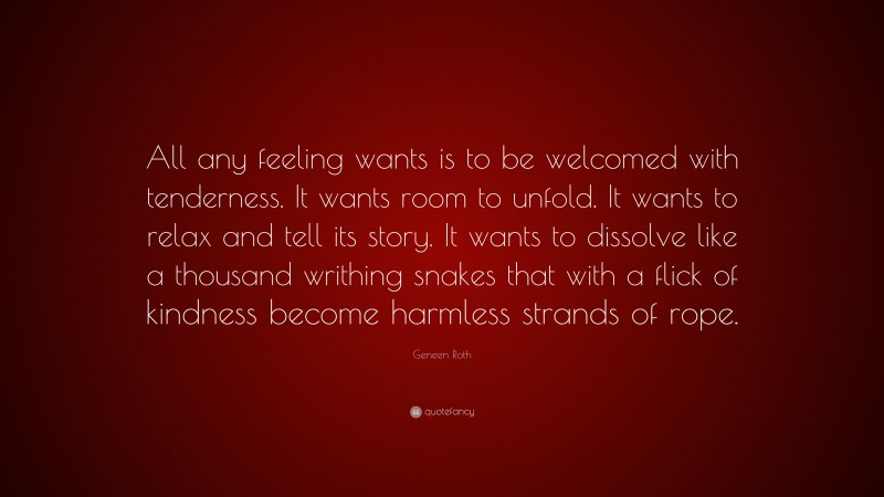 Geneen Roth Quote: “All any feeling wants is to be welcomed with tenderness. It wants room to unfold. It wants to relax and tell its story. It wants to dissolve like a thousand writhing snakes that with a flick of kindness become harmless strands of rope.”