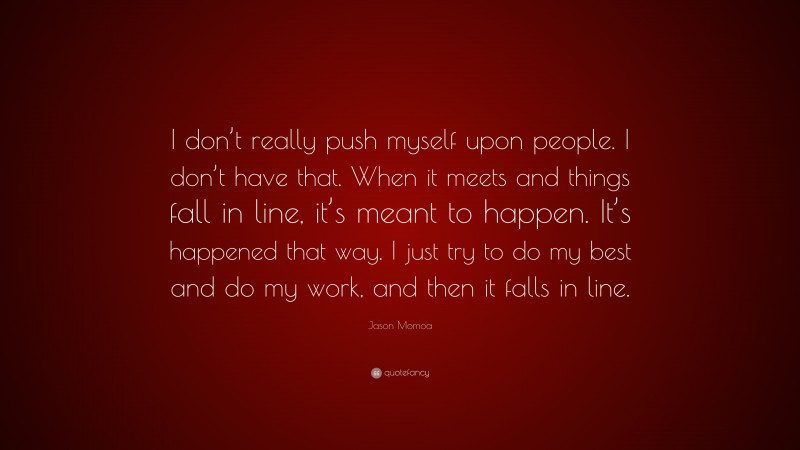 Jason Momoa Quote: “I don’t really push myself upon people. I don’t have that. When it meets and things fall in line, it’s meant to happen. It’s happened that way. I just try to do my best and do my work, and then it falls in line.”