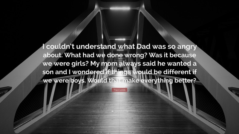 Traci Lords Quote: “I couldn’t understand what Dad was so angry about. What had we done wrong? Was it because we were girls? My mom always said he wanted a son and I wondered if things would be different if we were boys. Would that make everything better?”
