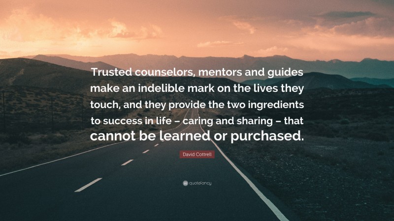 David Cottrell Quote: “Trusted counselors, mentors and guides make an indelible mark on the lives they touch, and they provide the two ingredients to success in life – caring and sharing – that cannot be learned or purchased.”