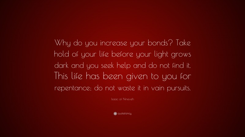 Isaac of Nineveh Quote: “Why do you increase your bonds? Take hold of your life before your light grows dark and you seek help and do not find it. This life has been given to you for repentance; do not waste it in vain pursuits.”