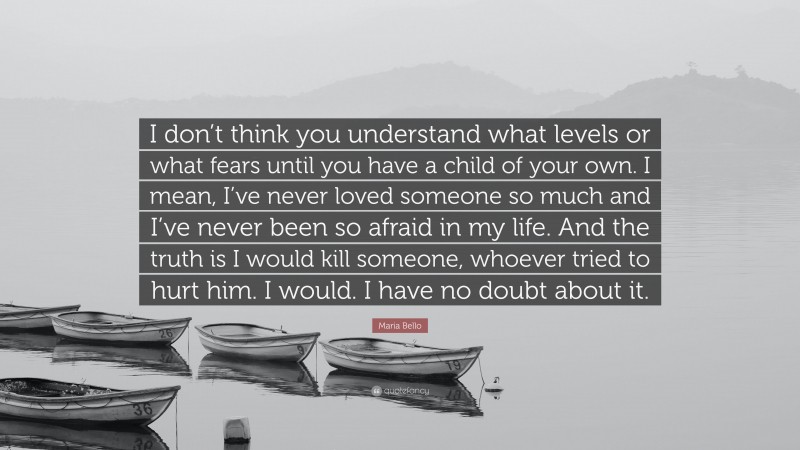 Maria Bello Quote: “I don’t think you understand what levels or what fears until you have a child of your own. I mean, I’ve never loved someone so much and I’ve never been so afraid in my life. And the truth is I would kill someone, whoever tried to hurt him. I would. I have no doubt about it.”