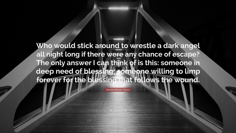 Barbara Brown Taylor Quote: “Who would stick around to wrestle a dark angel all night long if there were any chance of escape? The only answer I can think of is this: someone in deep need of blessing; someone willing to limp forever for the blessing that follows the wound.”