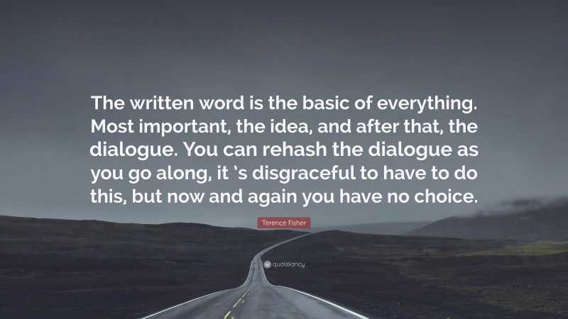 Terence Fisher Quote: “The written word is the basic of everything. Most important, the idea, and after that, the dialogue. You can rehash the dialogue as you go along, it ’s disgraceful to have to do this, but now and again you have no choice.”