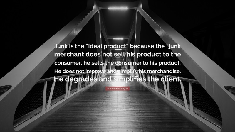 N. Katherine Hayles Quote: “Junk is the “ideal product” because the “junk merchant does not sell his product to the consumer, he sells the consumer to his product. He does not improve and simplify his merchandise. He degrades and simplifies the client.”