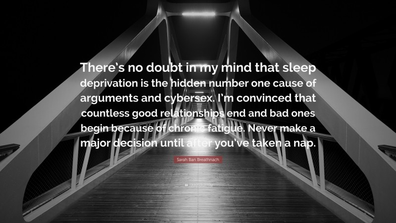 Sarah Ban Breathnach Quote: “There’s no doubt in my mind that sleep deprivation is the hidden number one cause of arguments and cybersex. I’m convinced that countless good relationships end and bad ones begin because of chronic fatigue. Never make a major decision until after you’ve taken a nap.”