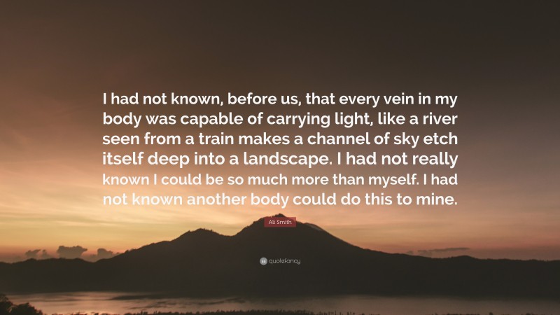 Ali Smith Quote: “I had not known, before us, that every vein in my body was capable of carrying light, like a river seen from a train makes a channel of sky etch itself deep into a landscape. I had not really known I could be so much more than myself. I had not known another body could do this to mine.”