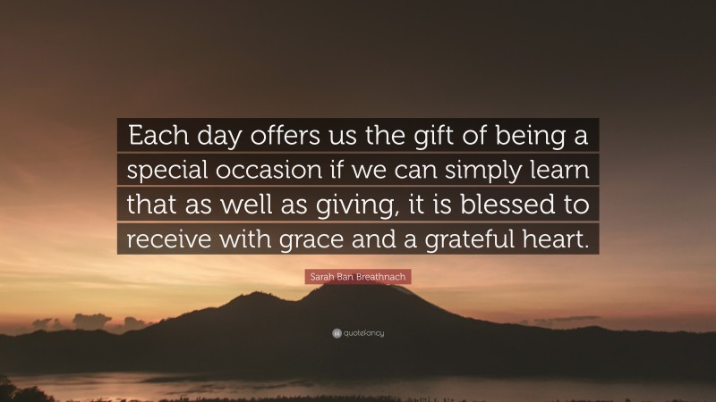 Sarah Ban Breathnach Quote: “Each day offers us the gift of being a special occasion if we can simply learn that as well as giving, it is blessed to receive with grace and a grateful heart.”