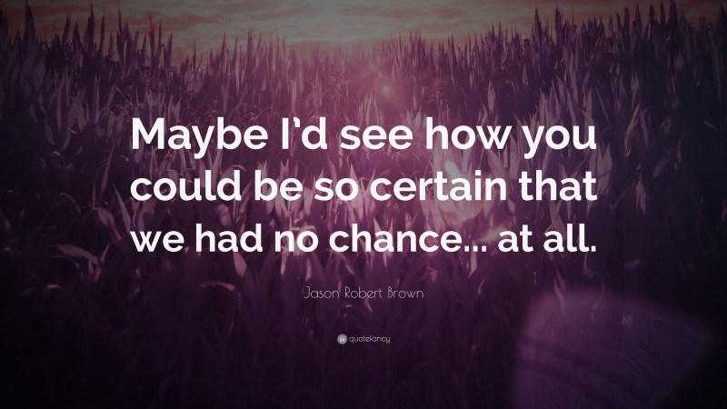 Jason Robert Brown Quote: “Maybe I’d see how you could be so certain that we had no chance... at all.”