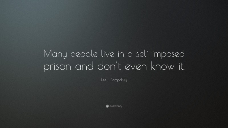 Lee L. Jampolsky Quote: “Many people live in a self-imposed prison and don’t even know it.”