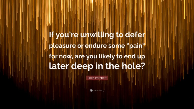 Price Pritchett Quote: “If you’re unwilling to defer pleasure or endure some “pain” for now, are you likely to end up later deep in the hole?”