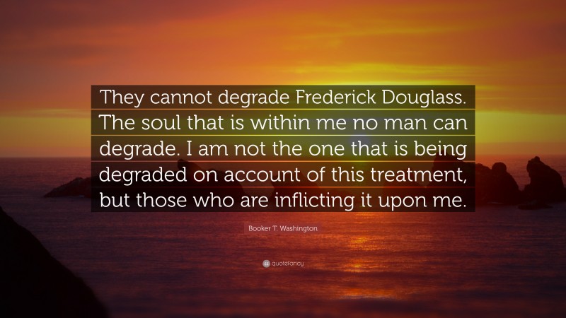 Booker T. Washington Quote: “They cannot degrade Frederick Douglass. The soul that is within me no man can degrade. I am not the one that is being degraded on account of this treatment, but those who are inflicting it upon me.”