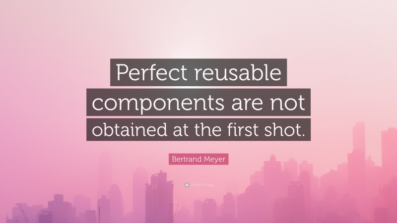 Bertrand Meyer Quote: “Perfect reusable components are not obtained at the first shot.”
