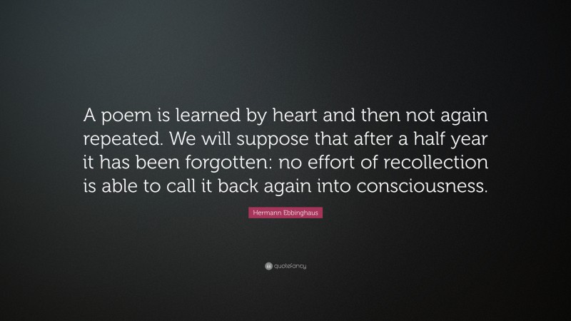 Hermann Ebbinghaus Quote: “A poem is learned by heart and then not again repeated. We will suppose that after a half year it has been forgotten: no effort of recollection is able to call it back again into consciousness.”