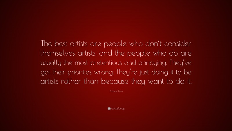 Aphex Twin Quote: “The best artists are people who don’t consider themselves artists, and the people who do are usually the most pretentious and annoying. They’ve got their priorities wrong. They’re just doing it to be artists rather than because they want to do it.”