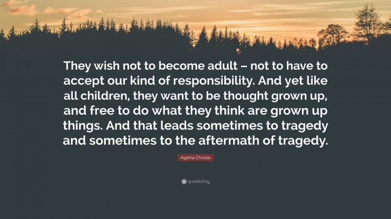 Agatha Christie Quote: “They wish not to become adult – not to have to accept our kind of responsibility. And yet like all children, they want to be thought grown up, and free to do what they think are grown up things. And that leads sometimes to tragedy and sometimes to the aftermath of tragedy.”