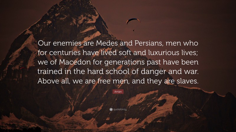 Arrian Quote: “Our enemies are Medes and Persians, men who for centuries have lived soft and luxurious lives; we of Macedon for generations past have been trained in the hard school of danger and war. Above all, we are free men, and they are slaves.”