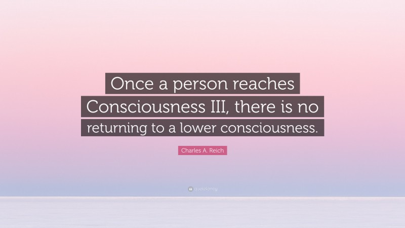 Charles A. Reich Quote: “Once a person reaches Consciousness III, there is no returning to a lower consciousness.”
