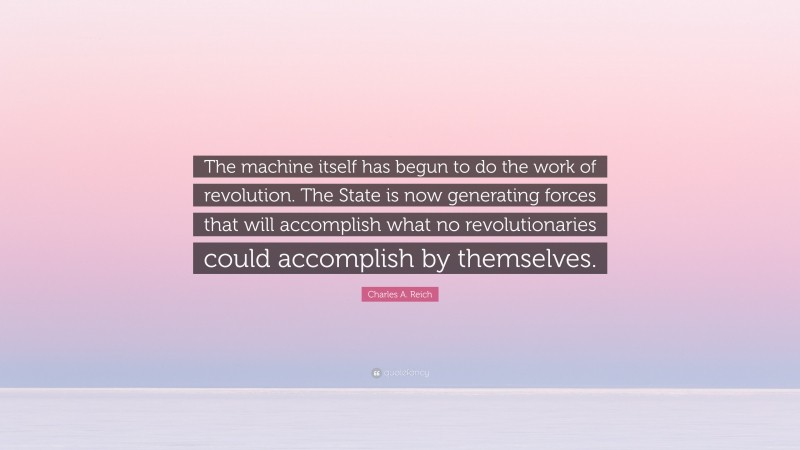 Charles A. Reich Quote: “The machine itself has begun to do the work of revolution. The State is now generating forces that will accomplish what no revolutionaries could accomplish by themselves.”