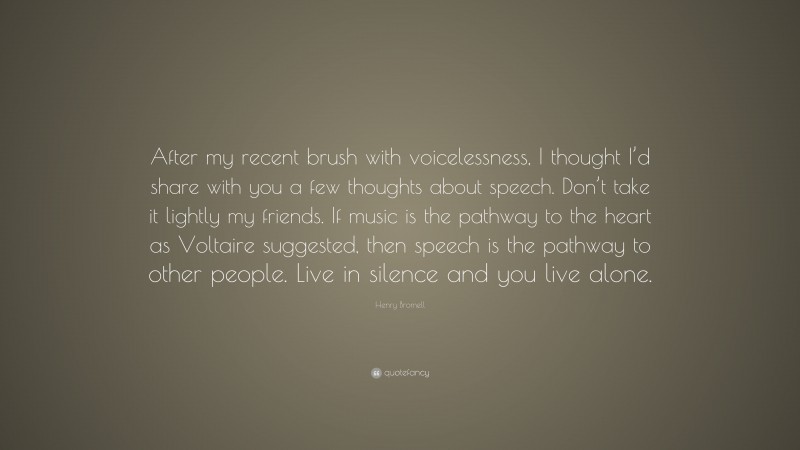 Henry Bromell Quote: “After my recent brush with voicelessness, I thought I’d share with you a few thoughts about speech. Don’t take it lightly my friends. If music is the pathway to the heart as Voltaire suggested, then speech is the pathway to other people. Live in silence and you live alone.”