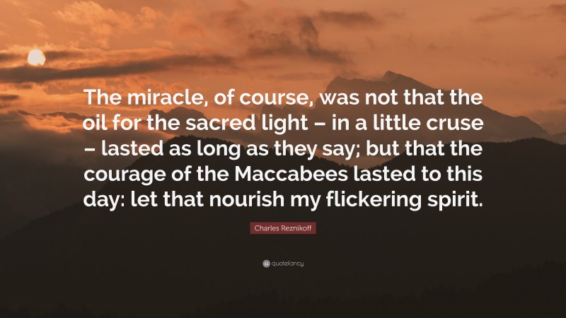 Charles Reznikoff Quote: “The miracle, of course, was not that the oil for the sacred light – in a little cruse – lasted as long as they say; but that the courage of the Maccabees lasted to this day: let that nourish my flickering spirit.”