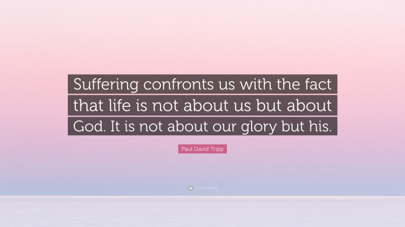 Paul David Tripp Quote: “Suffering confronts us with the fact that life is not about us but about God. It is not about our glory but his.”