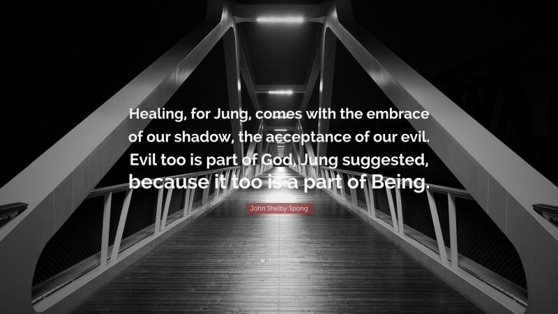 John Shelby Spong Quote: “Healing, for Jung, comes with the embrace of our shadow, the acceptance of our evil. Evil too is part of God, Jung suggested, because it too is a part of Being.”