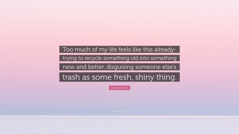Jennifer Niven Quote: “Too much of my life feels like this already- trying to recycle something old into something new and better, disguising someone else’s trash as some fresh, shiny thing.”
