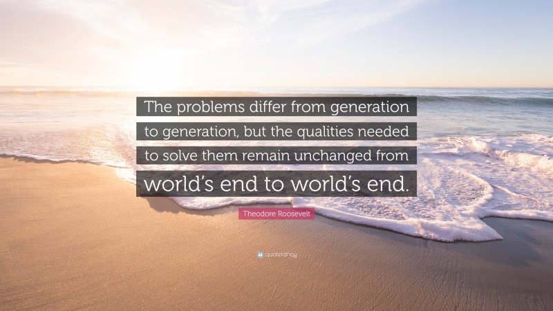 Theodore Roosevelt Quote: “The problems differ from generation to generation, but the qualities needed to solve them remain unchanged from world’s end to world’s end.”