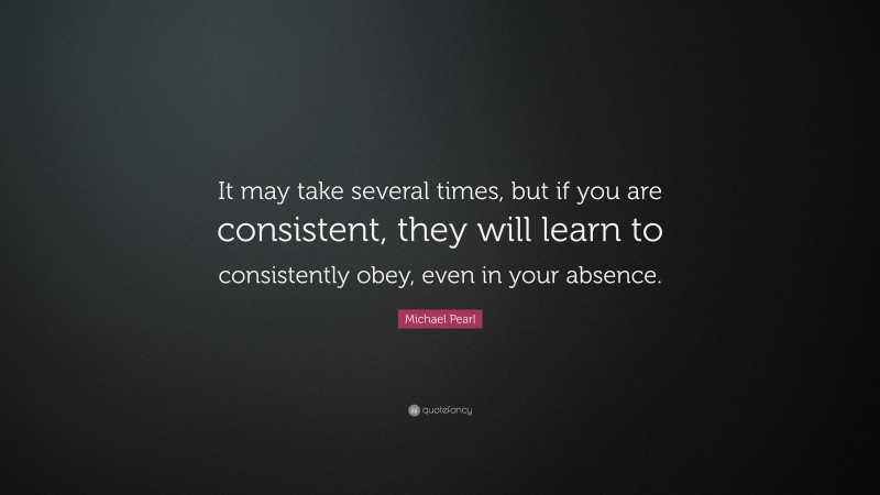 Michael Pearl Quote: “It may take several times, but if you are consistent, they will learn to consistently obey, even in your absence.”