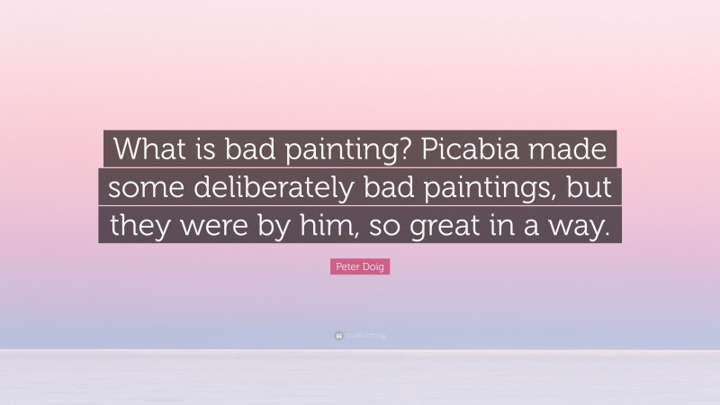 Peter Doig Quote: “What is bad painting? Picabia made some deliberately bad paintings, but they were by him, so great in a way.”