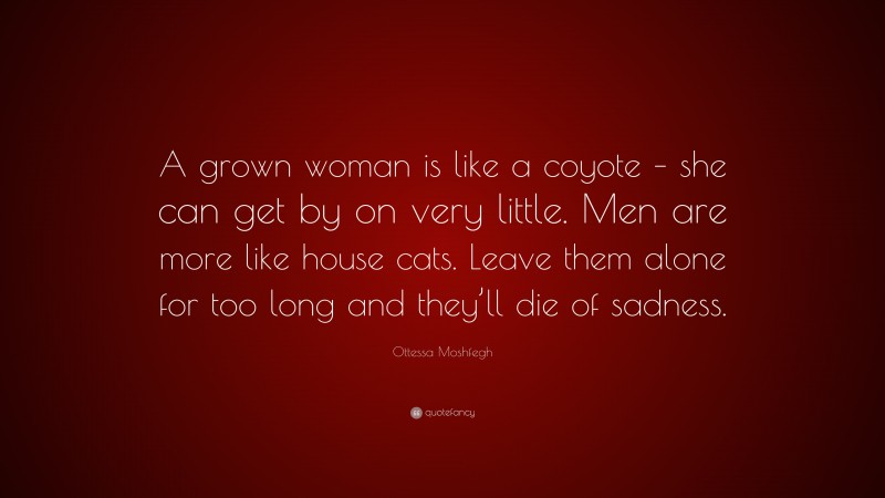 Ottessa Moshfegh Quote: “A grown woman is like a coyote – she can get by on very little. Men are more like house cats. Leave them alone for too long and they’ll die of sadness.”