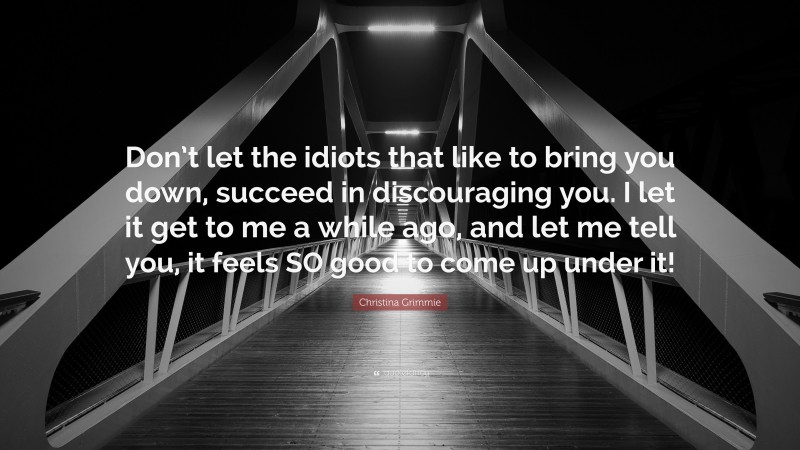 Christina Grimmie Quote: “Don’t let the idiots that like to bring you down, succeed in discouraging you. I let it get to me a while ago, and let me tell you, it feels SO good to come up under it!”