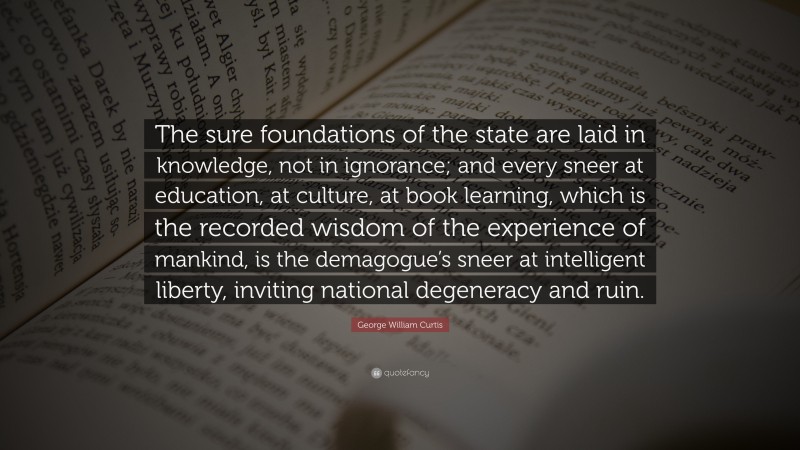 George William Curtis Quote: “The sure foundations of the state are laid in knowledge, not in ignorance; and every sneer at education, at culture, at book learning, which is the recorded wisdom of the experience of mankind, is the demagogue’s sneer at intelligent liberty, inviting national degeneracy and ruin.”