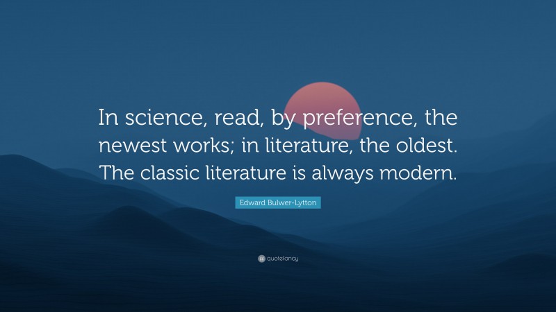 Edward Bulwer-Lytton Quote: “In science, read, by preference, the newest works; in literature, the oldest. The classic literature is always modern.”