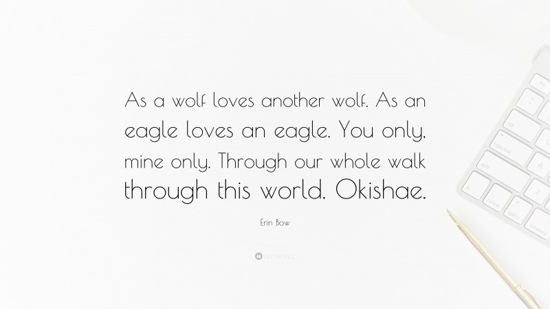 Erin Bow Quote: “As a wolf loves another wolf. As an eagle loves an eagle. You only, mine only. Through our whole walk through this world. Okishae.”