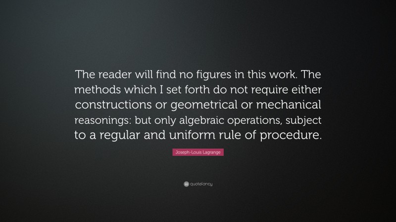 Joseph-Louis Lagrange Quote: “The reader will find no figures in this work. The methods which I set forth do not require either constructions or geometrical or mechanical reasonings: but only algebraic operations, subject to a regular and uniform rule of procedure.”