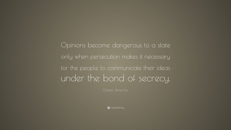 Charles James Fox Quote: “Opinions become dangerous to a state only when persecution makes it necessary for the people to communicate their ideas under the bond of secrecy.”