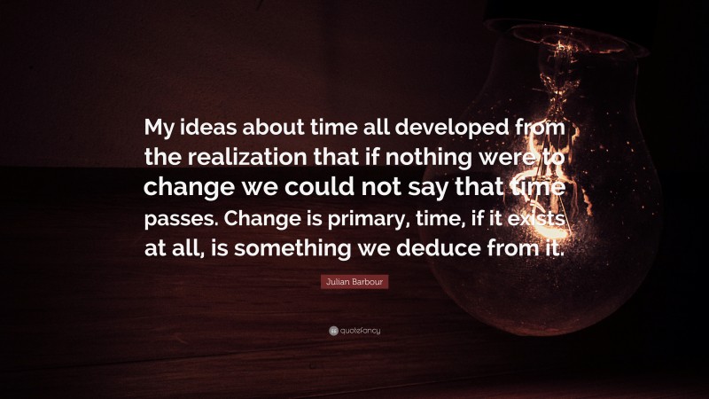 Julian Barbour Quote: “My ideas about time all developed from the realization that if nothing were to change we could not say that time passes. Change is primary, time, if it exists at all, is something we deduce from it.”