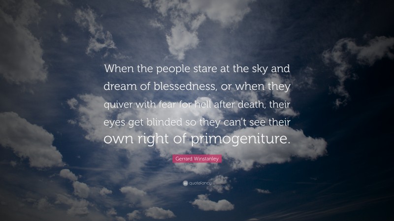 Gerrard Winstanley Quote: “When the people stare at the sky and dream of blessedness, or when they quiver with fear for hell after death, their eyes get blinded so they can’t see their own right of primogeniture.”