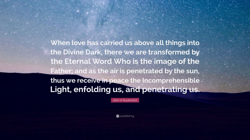 John of Ruysbroeck Quote: “When love has carried us above all things into the Divine Dark, there we are transformed by the Eternal Word Who is the image of the Father; and as the air is penetrated by the sun, thus we receive in peace the Incomprehensible Light, enfolding us, and penetrating us.”